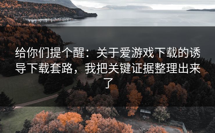 给你们提个醒：关于爱游戏下载的诱导下载套路，我把关键证据整理出来了