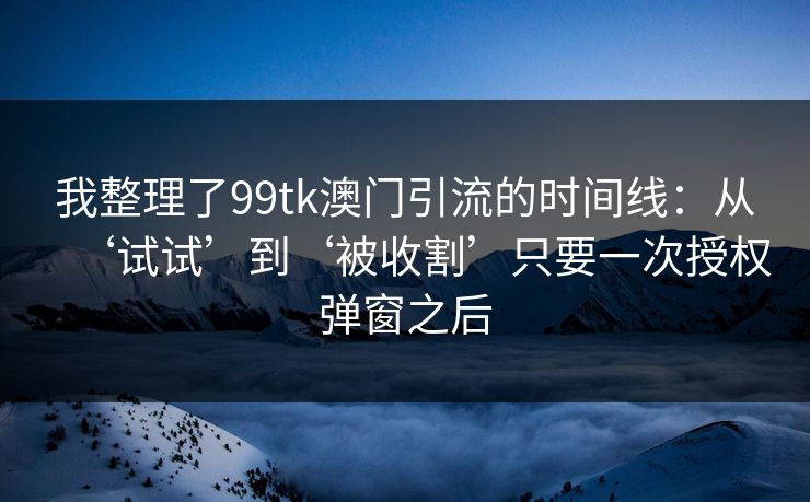 我整理了99tk澳门引流的时间线：从‘试试’到‘被收割’只要一次授权弹窗之后