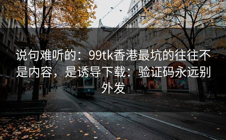 说句难听的：99tk香港最坑的往往不是内容，是诱导下载：验证码永远别外发