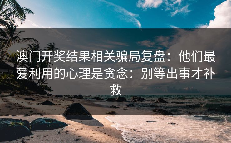 澳门开奖结果相关骗局复盘：他们最爱利用的心理是贪念：别等出事才补救