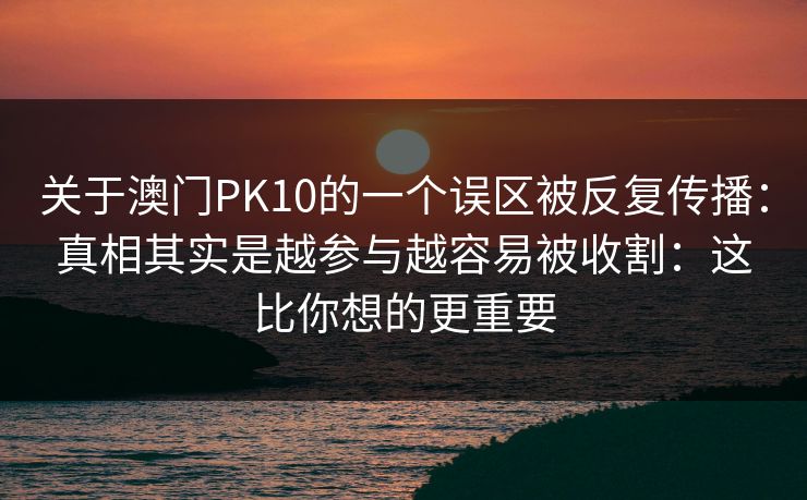 关于澳门PK10的一个误区被反复传播：真相其实是越参与越容易被收割：这比你想的更重要