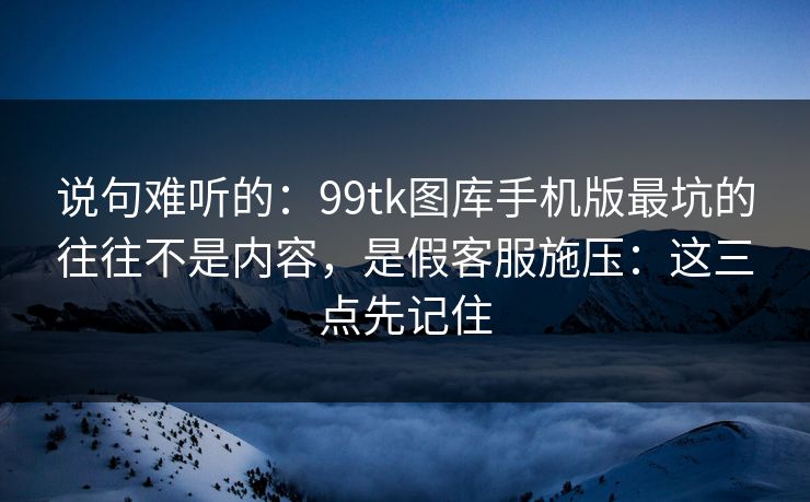 说句难听的：99tk图库手机版最坑的往往不是内容，是假客服施压：这三点先记住
