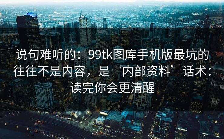 说句难听的：99tk图库手机版最坑的往往不是内容，是‘内部资料’话术：读完你会更清醒