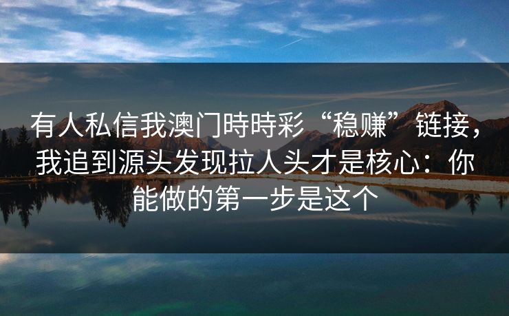 有人私信我澳门時時彩“稳赚”链接，我追到源头发现拉人头才是核心：你能做的第一步是这个