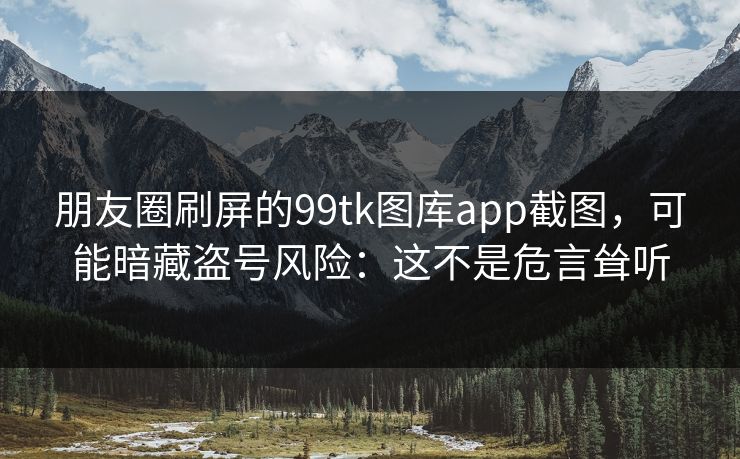 朋友圈刷屏的99tk图库app截图，可能暗藏盗号风险：这不是危言耸听