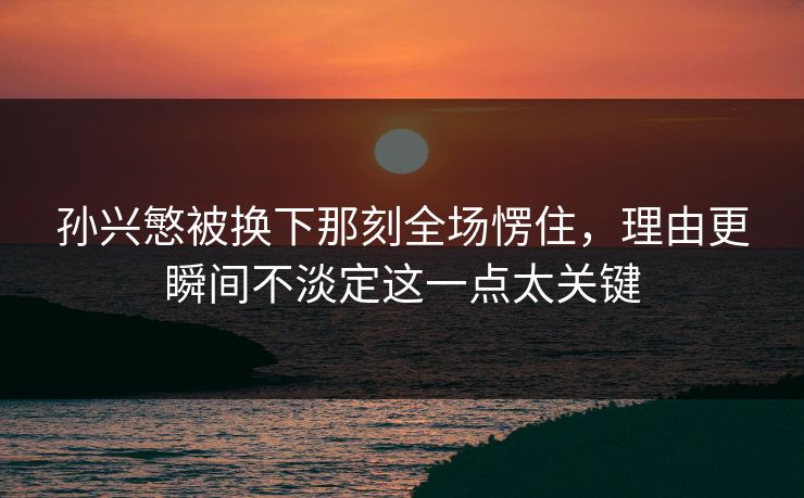 孙兴慜被换下那刻全场愣住，理由更瞬间不淡定这一点太关键