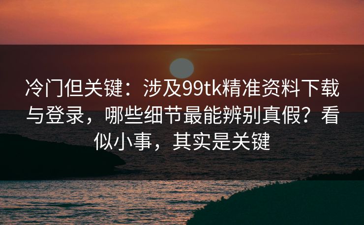 冷门但关键：涉及99tk精准资料下载与登录，哪些细节最能辨别真假？看似小事，其实是关键
