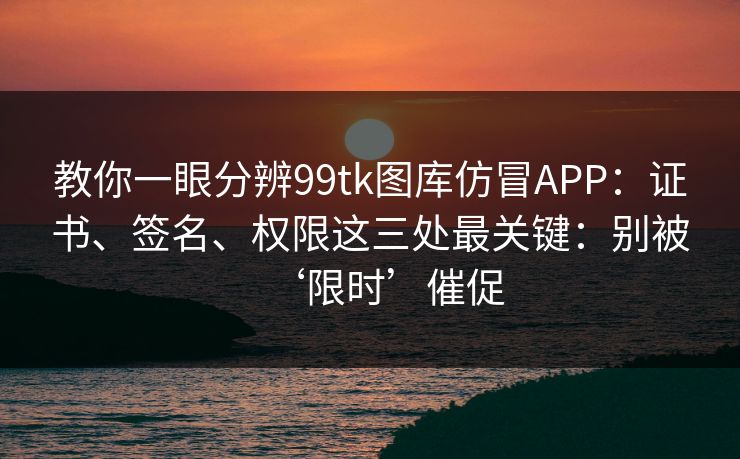 教你一眼分辨99tk图库仿冒APP：证书、签名、权限这三处最关键：别被‘限时’催促