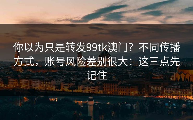 你以为只是转发99tk澳门？不同传播方式，账号风险差别很大：这三点先记住