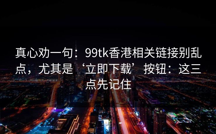 真心劝一句：99tk香港相关链接别乱点，尤其是‘立即下载’按钮：这三点先记住