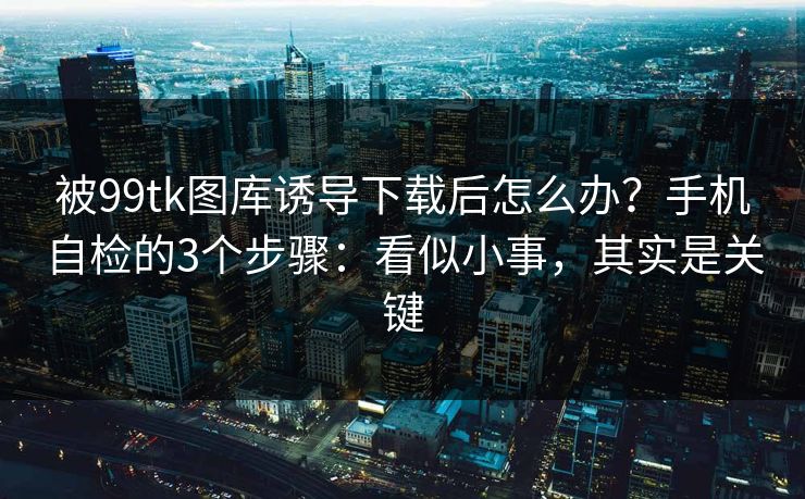 被99tk图库诱导下载后怎么办？手机自检的3个步骤：看似小事，其实是关键