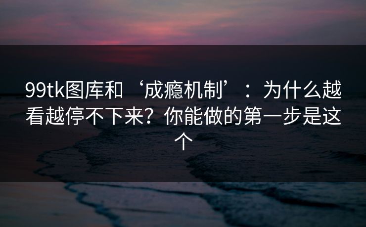 99tk图库和‘成瘾机制’：为什么越看越停不下来？你能做的第一步是这个